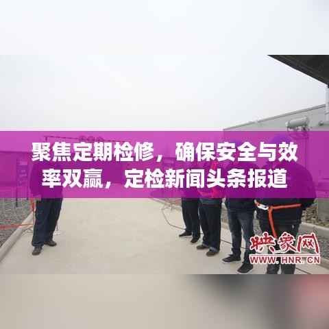 聚焦定期检修,确保安全与效率双赢,定检新闻头条报道