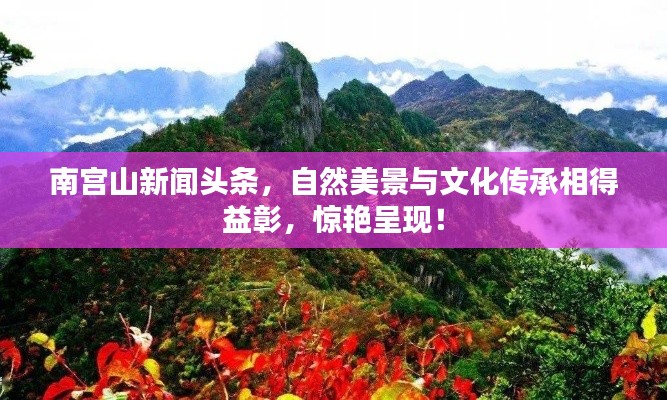 南宫山新闻头条,自然美景与文化传承相得益彰,惊艳呈现!